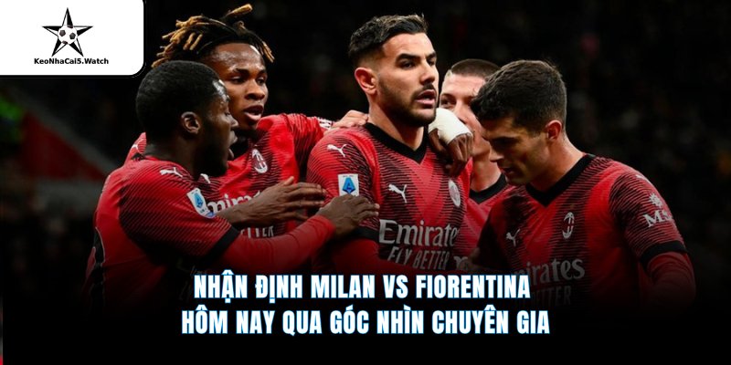 Nhận định Milan vs Fiorentina hôm nay qua góc nhìn chuyên gia